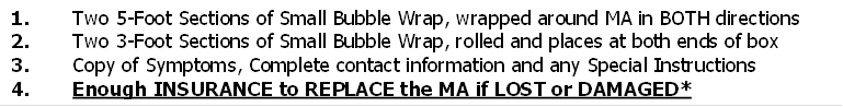 1.       Two 5-Foot Sections of Small Bubble Wrap, wrapped around MA in BOTH directions
2.       Two 3-Foot Sections of Small Bubble Wrap, rolled and places at both ends of box
3.       Copy of Symptoms, Complete contact information and any Special Instructions
4.       Enough INSURANCE to REPLACE the MA if LOST or DAMAGED*
